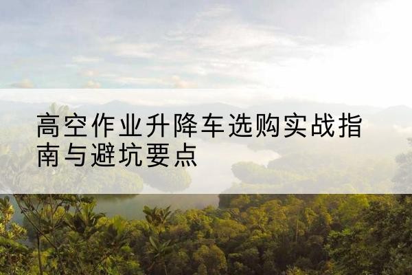 南京升降车怎么选-高空作业升降车选购实战指南与避坑要点