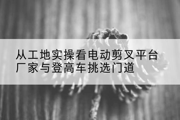 南京电动剪叉升降平台厂家-从工地实操看电动剪叉平台厂家与登高车挑选门道