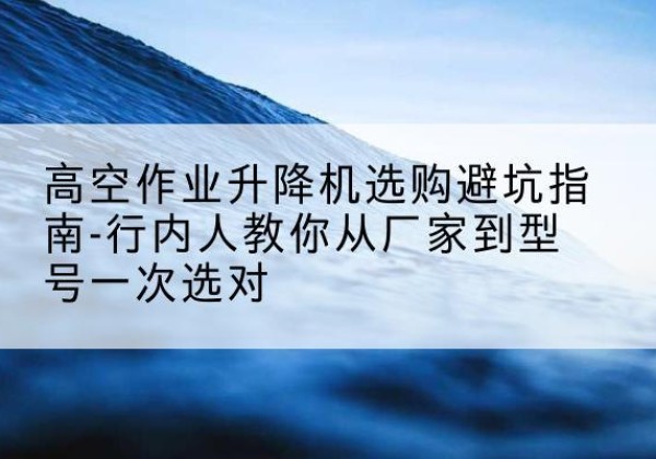 南京升降平台厂家-高空作业升降机选购避坑指南-行内人教你从厂家到型号一次选对
