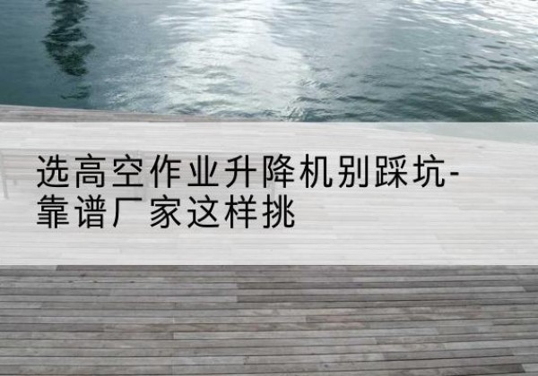 南京剪叉式升降机厂家-选高空作业升降机别踩坑-靠谱厂家这样挑