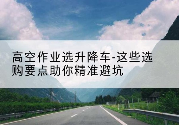 南京升降车厂家-高空作业选升降车-这些选购要点助你*避坑