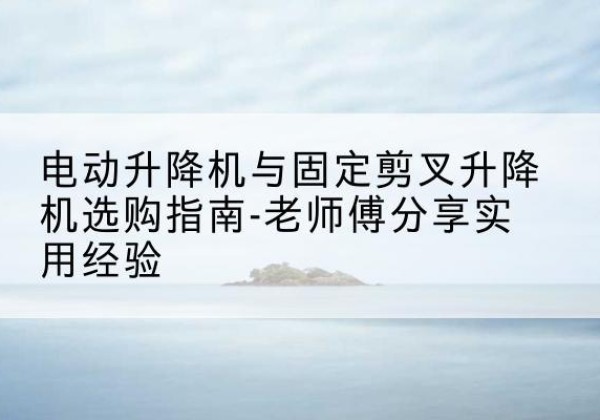 南京电动升降机怎么选-电动升降机与固定剪叉升降机选购指南-老师傅分享实用经验