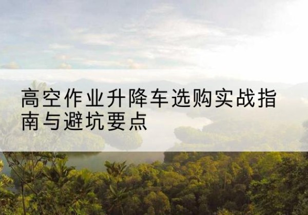 南京升降车怎么选-高空作业升降车选购实战指南与避坑要点