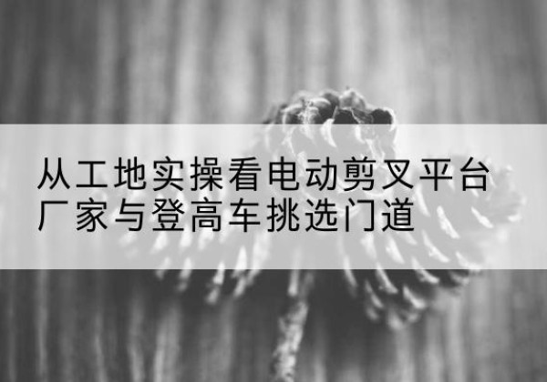 南京电动剪叉升降平台厂家-从工地实操看电动剪叉平台厂家与登高车挑选门道