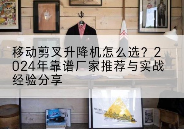 南京升降平台厂家推荐-移动剪叉升降机怎么选？2024年靠谱厂家推荐与实战经验分享