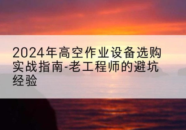 南京高空作业升降机厂家推荐-2024年高空作业设备选购实战指南-老工程师的避坑经验